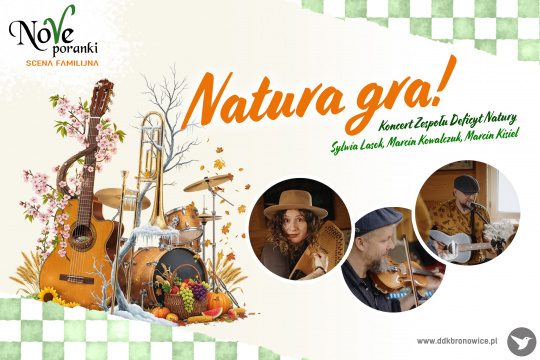 Grafika promująca koncert w ramach cyklu Nove Poranki. Na tle zielono-białej szachownicy, od lewego górnego rogu do prawego dolnego, rozciąga się białe pole. W lewym górnym rogu na białym tle, czarny napis: “NOVE PORANKI”. Litera “V” jest koloru zielonego, a pod nim mały, pomarańczowy napis: “SCENA FAMILIJNA”. W środkowej części grafiki pomarańczowy napis: “NATURA GRA!”, pod nim w kolorze zielonym: “KONCERT ZESPOŁU DEFICYT NATURY” “SYLWIA LASOK, MARCIN KOWALCZUK, MARCIN KISIEL”. Obok każdy z artystów ukazany w formie małego, okrągłego zdjęcia. W lewej części grafiki, obok napisów, instrumenty muzyczne obrośnięte bluszczem, kwiatami i owocami. W prawym dolnym rogu szary napis www.ddkbronowice.pl, obok napisu mały koliber na szarym tle.