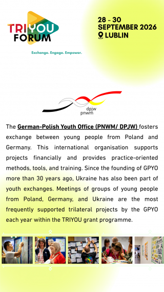 Tekst w języku angielskim: The German-Polish Youth Office (PNWM/DPJW) fosters exchange between young people from Poland and Germany. This international organisation supports projects financially and provides practiceoriented methods, tools, and training. Since the founding of GPYO more than 30 years ago, Ukraine has also been part of youth exchanges. Meetings of groups of young people from Poland, Germany, and Ukraine are the most frequent ly supported trilateral projects by the GPYO each year within the TRIYOU grant programme.