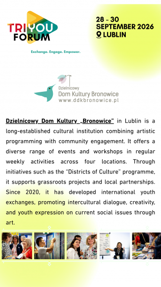 Tekst w języku angielskim: Dzielnicowy Dom Kultury „Bronowice” in Lublin is a long-established cultural institution combining artistic programming with community engagement. It offers a diverse range of events and workshops in regular weekly activities across four locations. Through initiatives such as the “Districts of Culture” programme, it supports grassroots projects and local partnerships. Since 2020, it has developed international youth exchanges, promoting intercultural dialogue, creativity, and youth expression on current social issues through art.